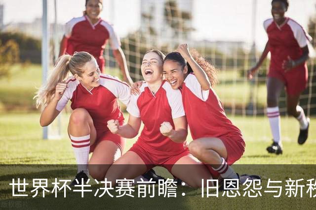 世界杯半决赛前瞻：旧恩怨与新秩序的碰撞