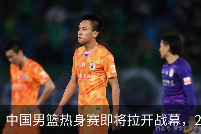 中国男篮热身赛即将拉开战幕，23人名单有新的调整，多名主力缺席