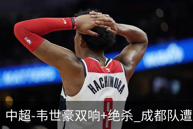中超-韦世豪双响+绝杀 成都队遭绝平后反绝杀3-2新鹏城