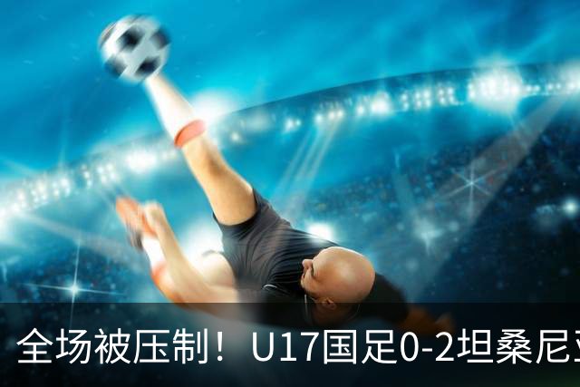 全场被压制！U17国足0-2坦桑尼亚，帅惟浩5.6分，3中门框也救不了亚洲亚军