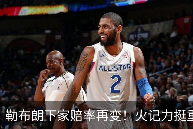 勒布朗下家赔率再变！火记力挺重返迈阿密 富保罗透露抉择看硬实力