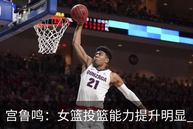 宫鲁鸣：女篮投篮能力提升明显 盼海外球员尽早归队