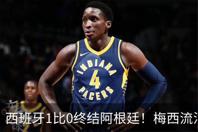西班牙1比0终结阿根廷！梅西流泪退场，斗牛士军团创纪录再度加冕