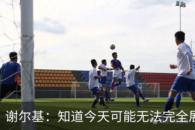 谢尔基：知道今天可能无法完全展现技战术水平，因为对手擅长肉搏