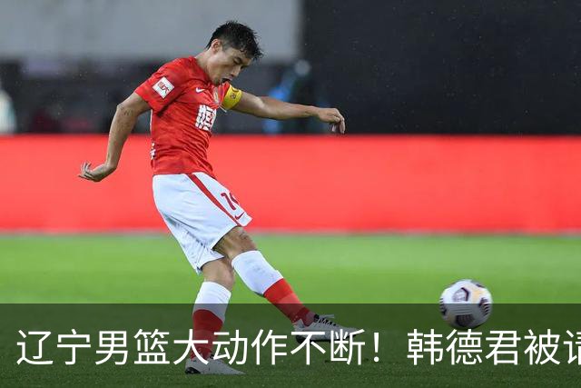 辽宁男篮大动作不断！韩德君被请回，郭艾伦回头难 杨鸣恐无处可去