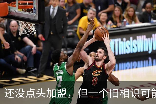 还没点头加盟，但一个旧相识可能改变一切