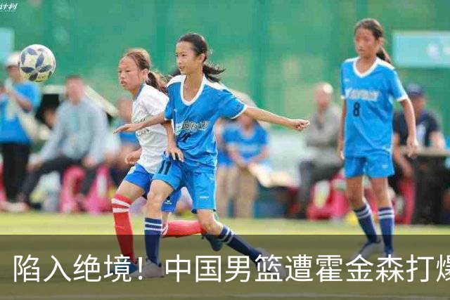 陷入绝境！中国男篮遭霍金森打爆 末轮不胜将无缘世界杯