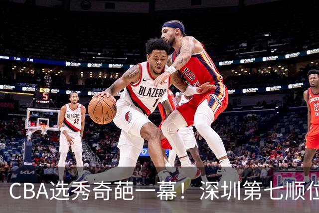 CBA选秀奇葩一幕！深圳第七顺位弃选 第18顺位挑中名宿单涛之子