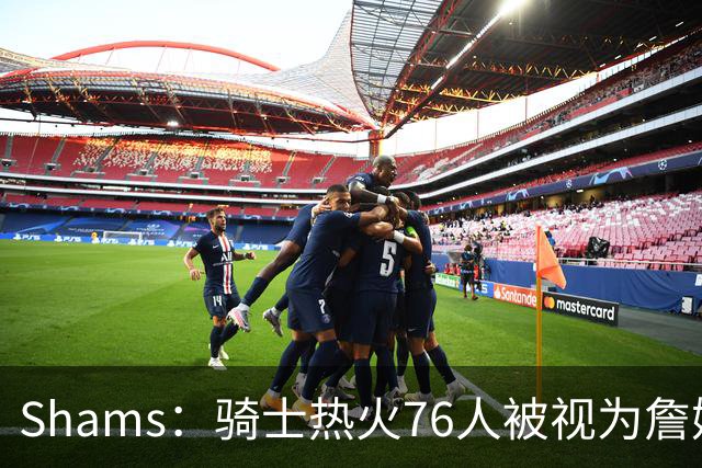 Shams：骑士热火76人被视为詹姆斯争夺战中最具竞争力的领跑球队